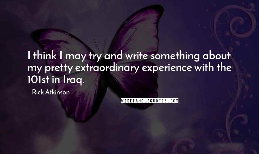 Rick Atkinson Quotes: I think I may try and write something about my pretty extraordinary experience with the 101st in Iraq.
