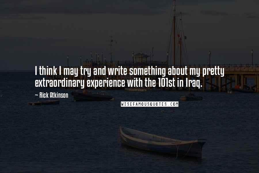 Rick Atkinson Quotes: I think I may try and write something about my pretty extraordinary experience with the 101st in Iraq.