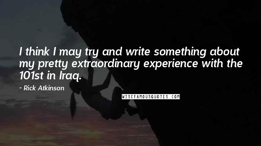 Rick Atkinson Quotes: I think I may try and write something about my pretty extraordinary experience with the 101st in Iraq.