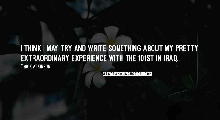 Rick Atkinson Quotes: I think I may try and write something about my pretty extraordinary experience with the 101st in Iraq.