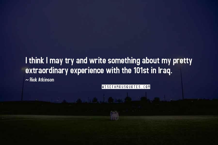 Rick Atkinson Quotes: I think I may try and write something about my pretty extraordinary experience with the 101st in Iraq.