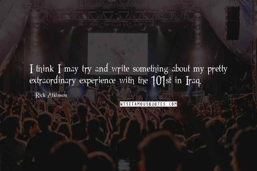 Rick Atkinson Quotes: I think I may try and write something about my pretty extraordinary experience with the 101st in Iraq.