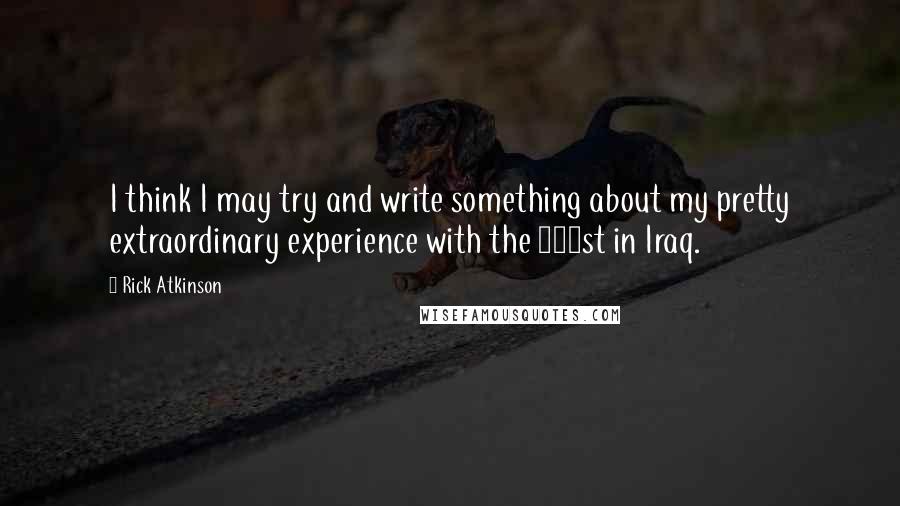 Rick Atkinson Quotes: I think I may try and write something about my pretty extraordinary experience with the 101st in Iraq.