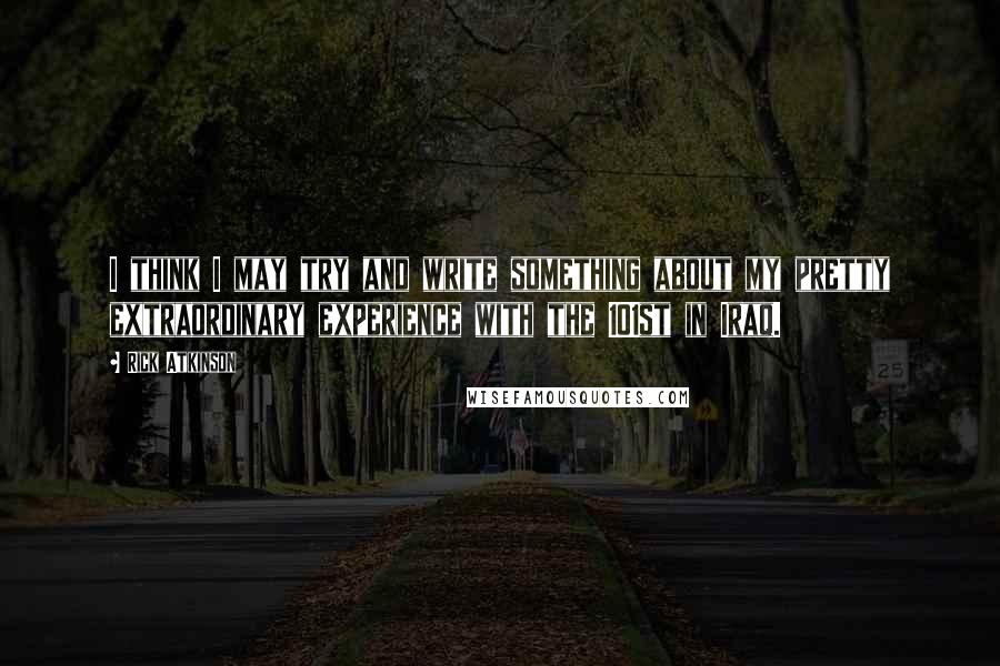 Rick Atkinson Quotes: I think I may try and write something about my pretty extraordinary experience with the 101st in Iraq.