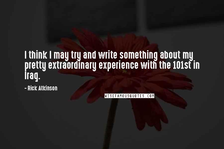 Rick Atkinson Quotes: I think I may try and write something about my pretty extraordinary experience with the 101st in Iraq.