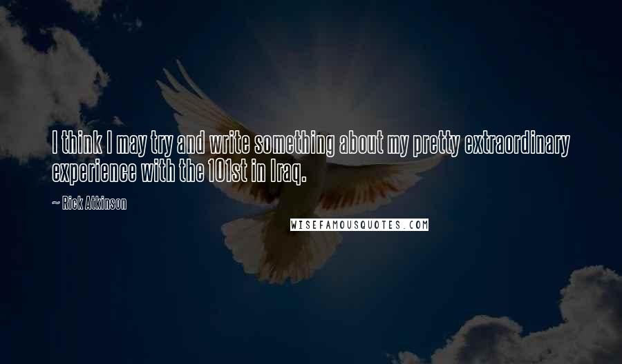 Rick Atkinson Quotes: I think I may try and write something about my pretty extraordinary experience with the 101st in Iraq.