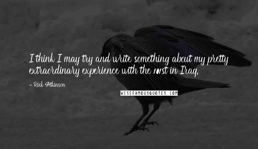 Rick Atkinson Quotes: I think I may try and write something about my pretty extraordinary experience with the 101st in Iraq.