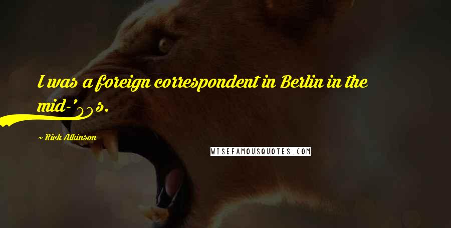 Rick Atkinson Quotes: I was a foreign correspondent in Berlin in the mid-'90s.