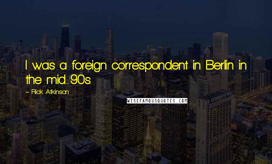 Rick Atkinson Quotes: I was a foreign correspondent in Berlin in the mid-'90s.