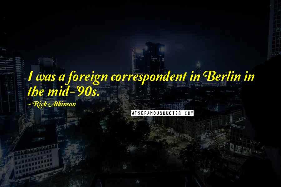 Rick Atkinson Quotes: I was a foreign correspondent in Berlin in the mid-'90s.