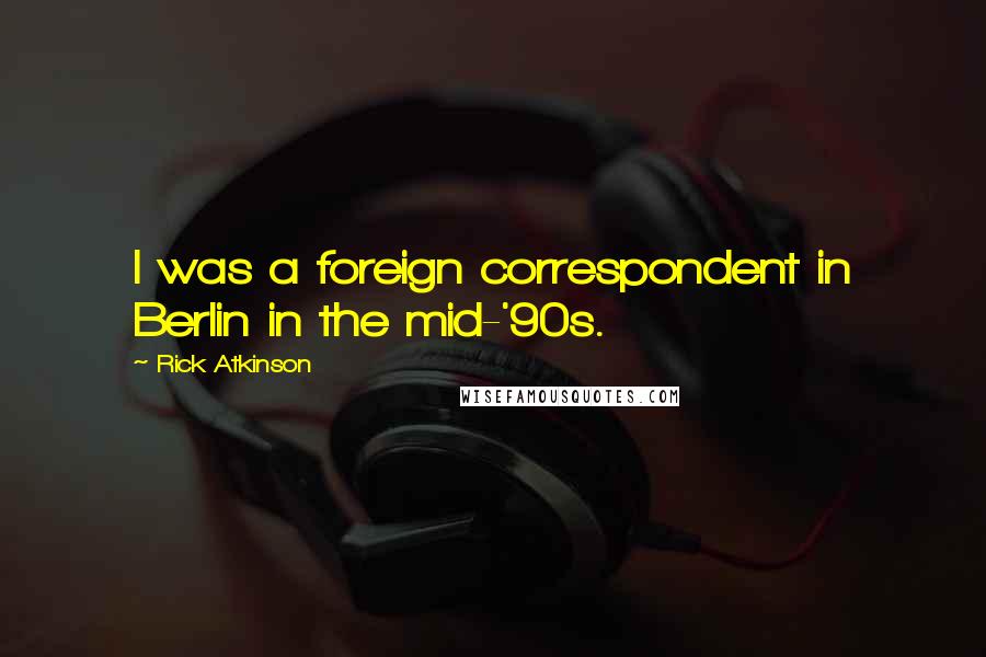 Rick Atkinson Quotes: I was a foreign correspondent in Berlin in the mid-'90s.