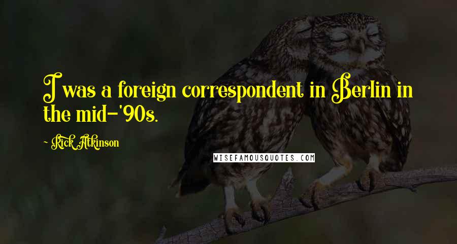 Rick Atkinson Quotes: I was a foreign correspondent in Berlin in the mid-'90s.