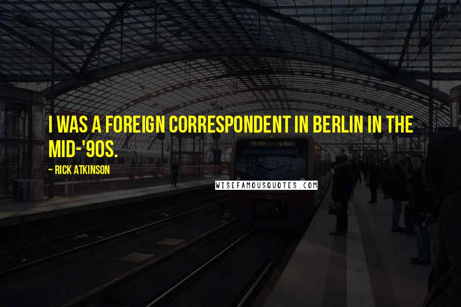 Rick Atkinson Quotes: I was a foreign correspondent in Berlin in the mid-'90s.