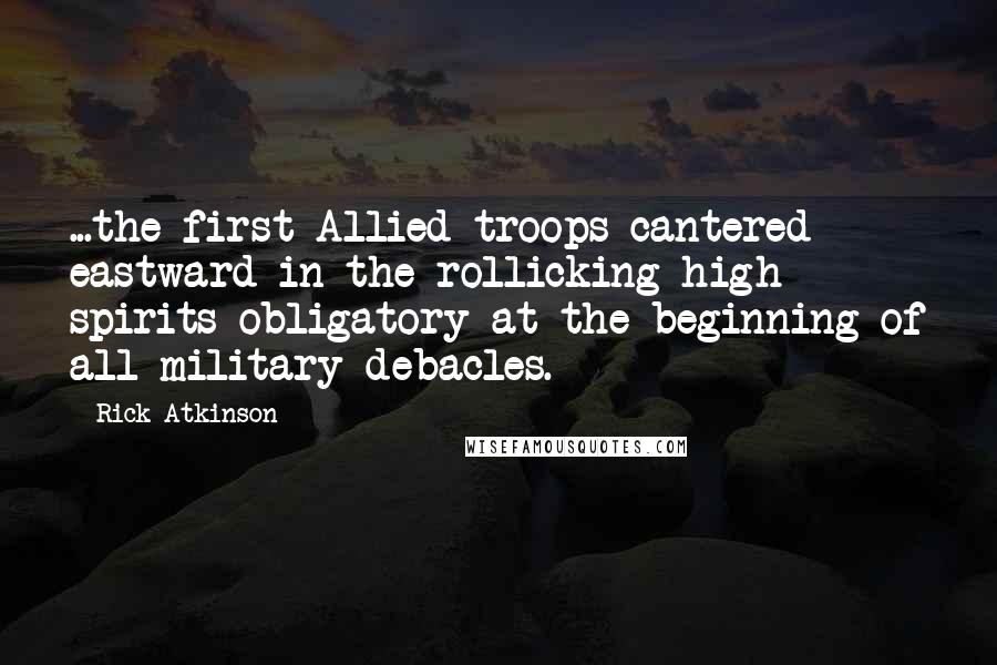 Rick Atkinson Quotes: ...the first Allied troops cantered eastward in the rollicking high spirits obligatory at the beginning of all military debacles.