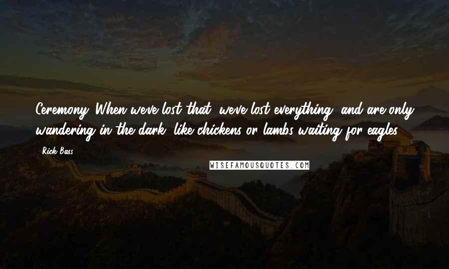 Rick Bass Quotes: Ceremony. When we've lost that, we've lost everything, and are only wandering in the dark, like chickens or lambs waiting for eagles.