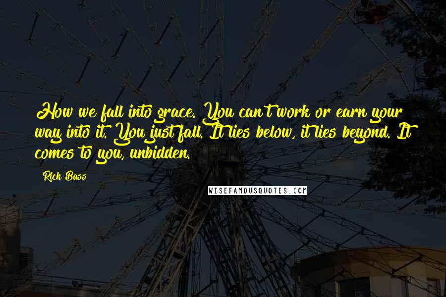 Rick Bass Quotes: How we fall into grace. You can't work or earn your way into it. You just fall. It lies below, it lies beyond. It comes to you, unbidden.