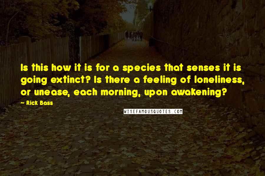 Rick Bass Quotes: Is this how it is for a species that senses it is going extinct? Is there a feeling of loneliness, or unease, each morning, upon awakening?