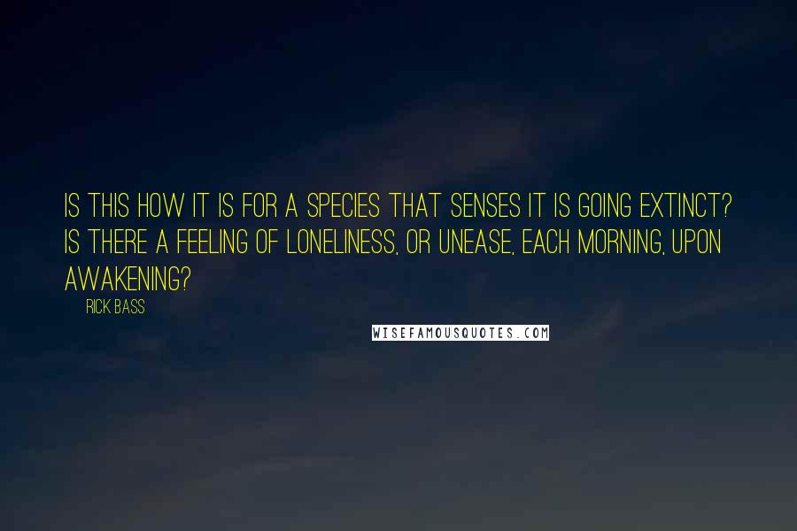 Rick Bass Quotes: Is this how it is for a species that senses it is going extinct? Is there a feeling of loneliness, or unease, each morning, upon awakening?