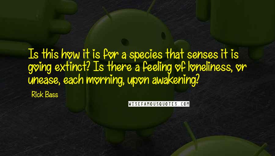 Rick Bass Quotes: Is this how it is for a species that senses it is going extinct? Is there a feeling of loneliness, or unease, each morning, upon awakening?