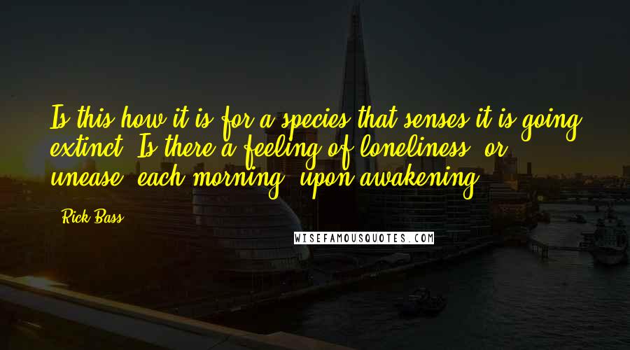 Rick Bass Quotes: Is this how it is for a species that senses it is going extinct? Is there a feeling of loneliness, or unease, each morning, upon awakening?