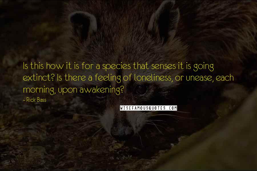 Rick Bass Quotes: Is this how it is for a species that senses it is going extinct? Is there a feeling of loneliness, or unease, each morning, upon awakening?