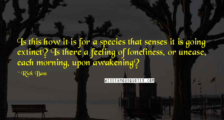 Rick Bass Quotes: Is this how it is for a species that senses it is going extinct? Is there a feeling of loneliness, or unease, each morning, upon awakening?