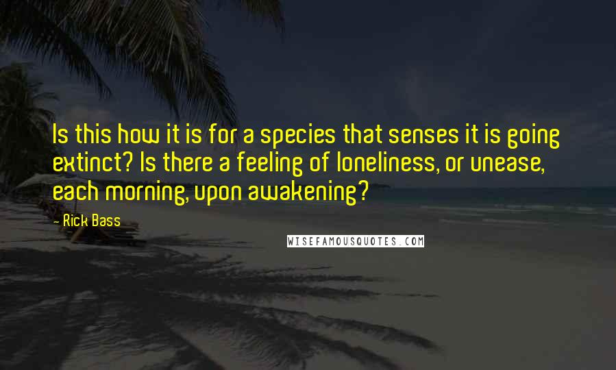 Rick Bass Quotes: Is this how it is for a species that senses it is going extinct? Is there a feeling of loneliness, or unease, each morning, upon awakening?