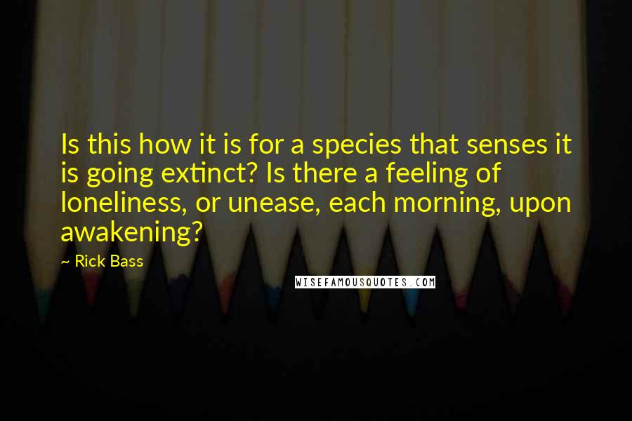 Rick Bass Quotes: Is this how it is for a species that senses it is going extinct? Is there a feeling of loneliness, or unease, each morning, upon awakening?