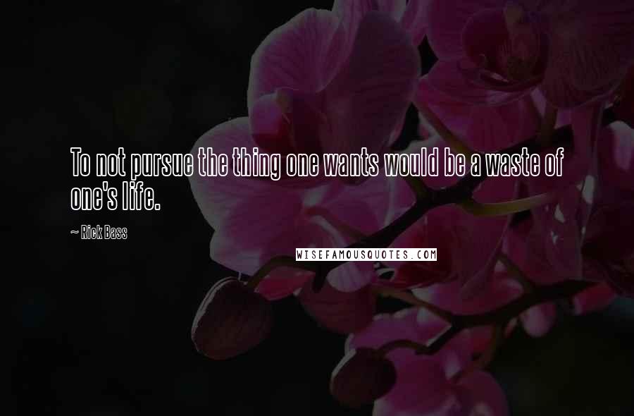 Rick Bass Quotes: To not pursue the thing one wants would be a waste of one's life.