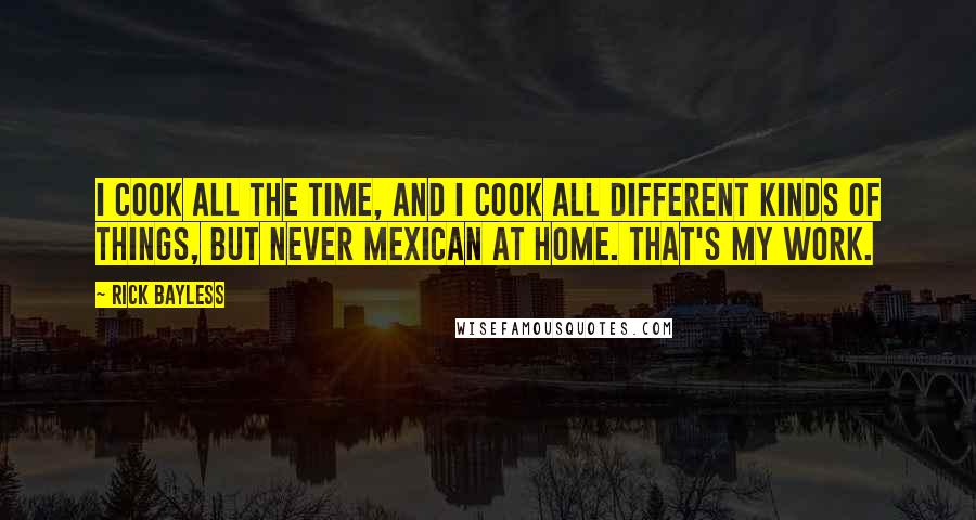 Rick Bayless Quotes: I cook all the time, and I cook all different kinds of things, but never Mexican at home. That's my work.