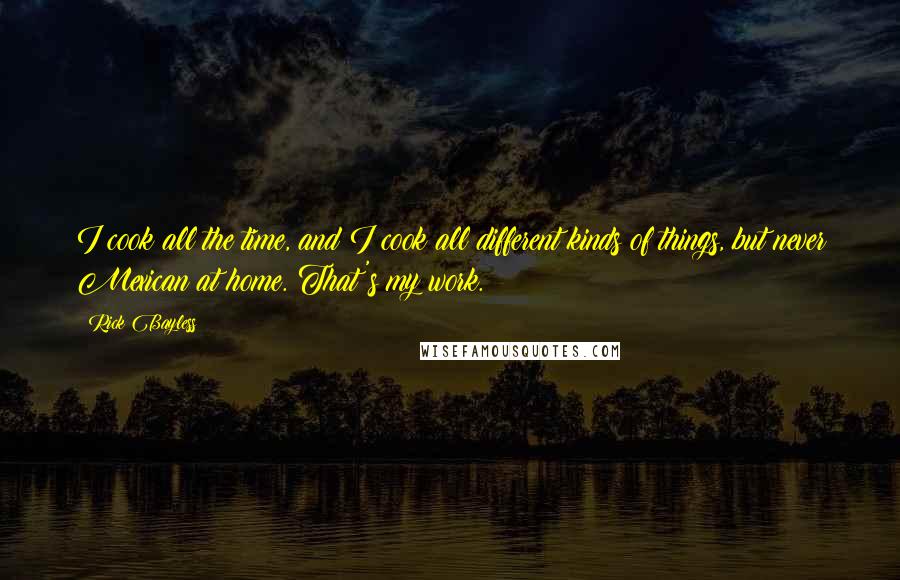 Rick Bayless Quotes: I cook all the time, and I cook all different kinds of things, but never Mexican at home. That's my work.