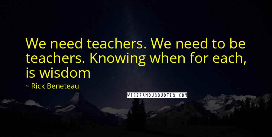 Rick Beneteau Quotes: We need teachers. We need to be teachers. Knowing when for each, is wisdom