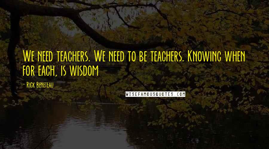 Rick Beneteau Quotes: We need teachers. We need to be teachers. Knowing when for each, is wisdom