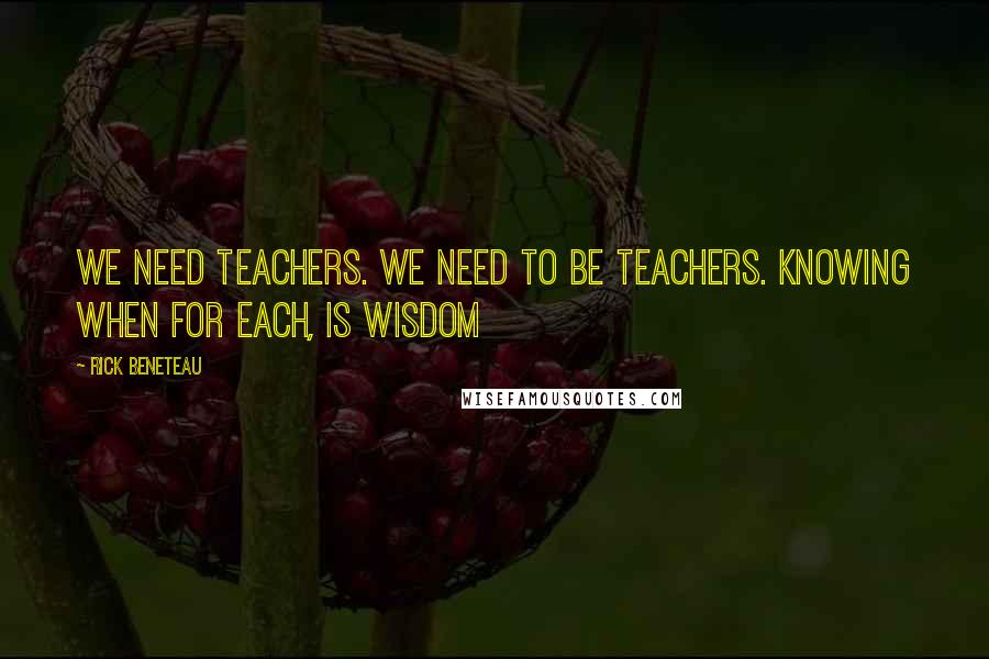 Rick Beneteau Quotes: We need teachers. We need to be teachers. Knowing when for each, is wisdom