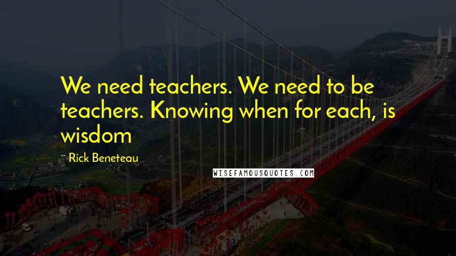 Rick Beneteau Quotes: We need teachers. We need to be teachers. Knowing when for each, is wisdom