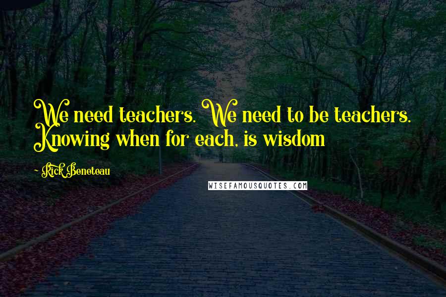 Rick Beneteau Quotes: We need teachers. We need to be teachers. Knowing when for each, is wisdom