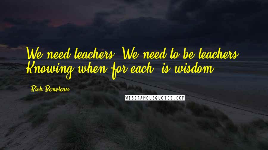 Rick Beneteau Quotes: We need teachers. We need to be teachers. Knowing when for each, is wisdom