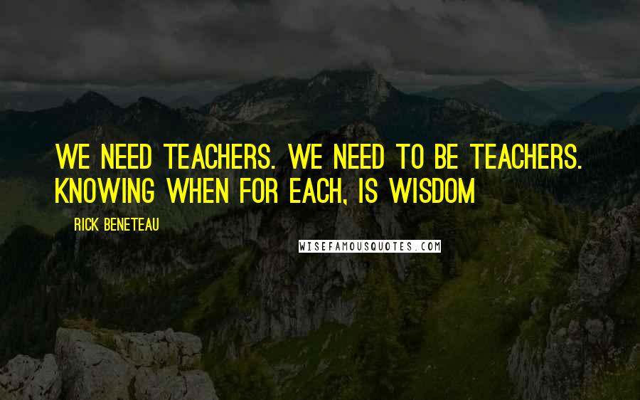 Rick Beneteau Quotes: We need teachers. We need to be teachers. Knowing when for each, is wisdom