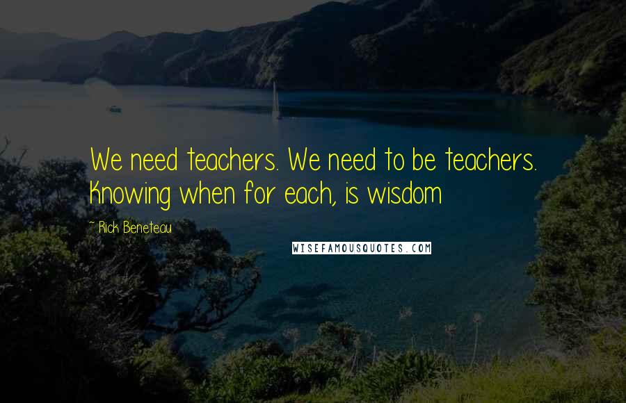 Rick Beneteau Quotes: We need teachers. We need to be teachers. Knowing when for each, is wisdom