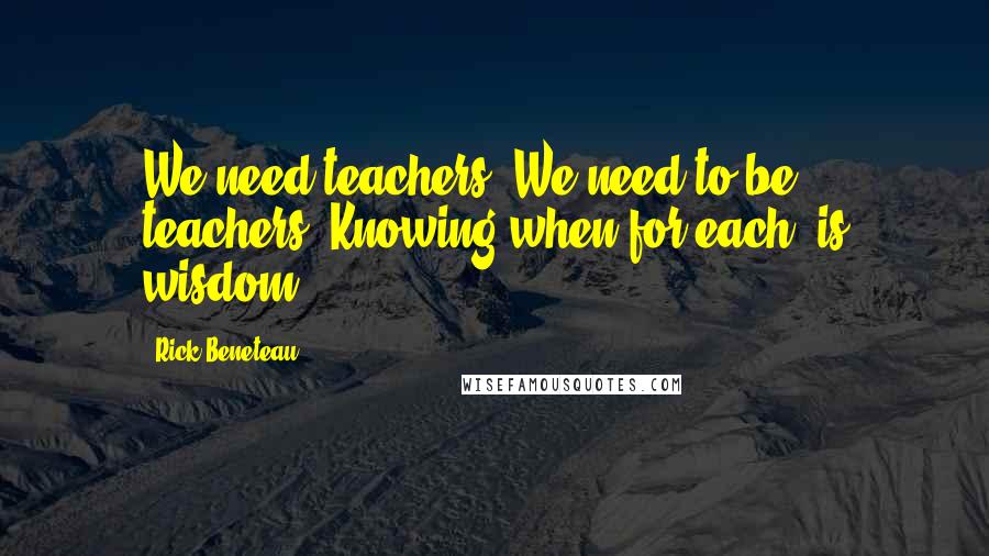 Rick Beneteau Quotes: We need teachers. We need to be teachers. Knowing when for each, is wisdom