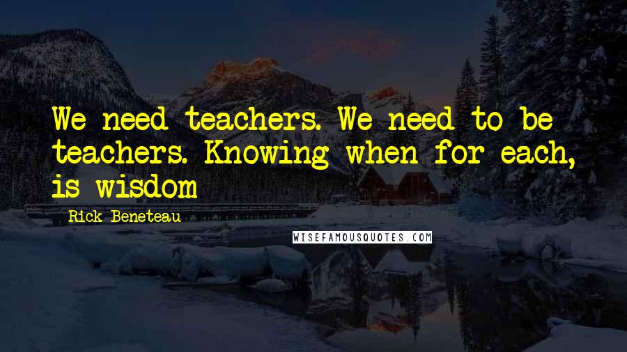 Rick Beneteau Quotes: We need teachers. We need to be teachers. Knowing when for each, is wisdom