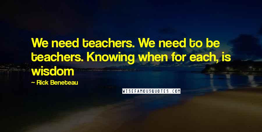 Rick Beneteau Quotes: We need teachers. We need to be teachers. Knowing when for each, is wisdom