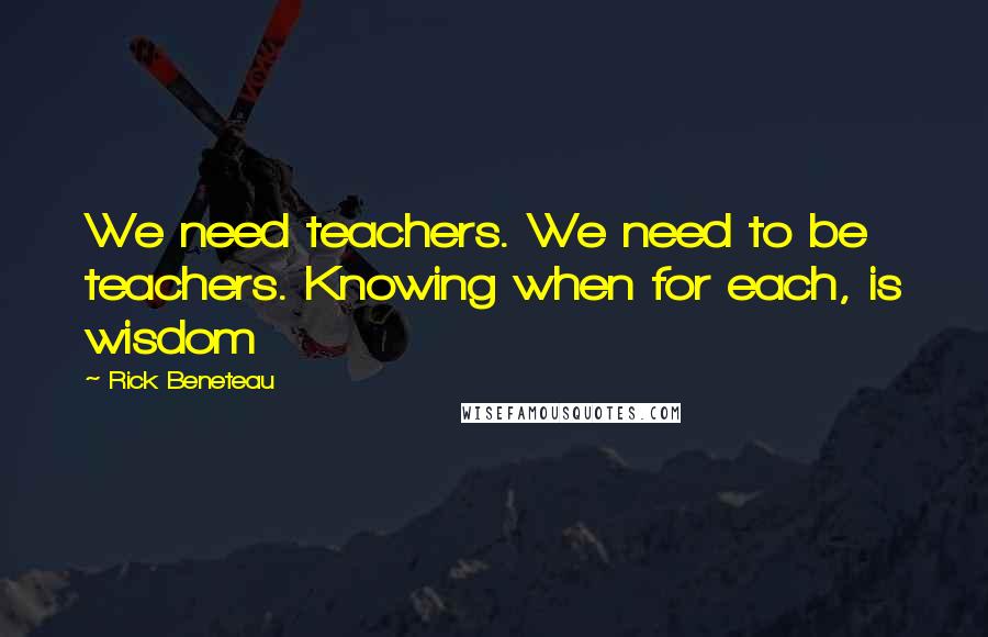 Rick Beneteau Quotes: We need teachers. We need to be teachers. Knowing when for each, is wisdom