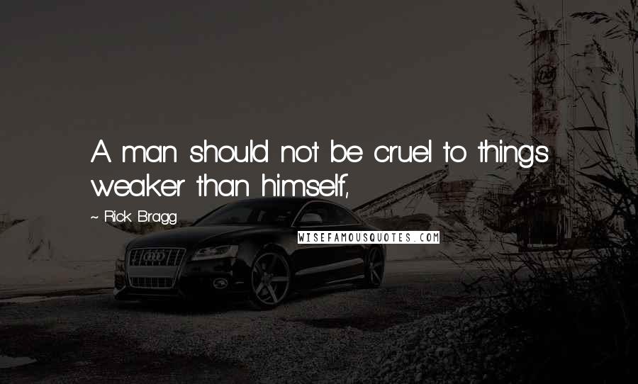 Rick Bragg Quotes: A man should not be cruel to things weaker than himself,