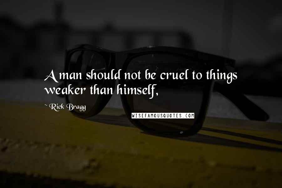 Rick Bragg Quotes: A man should not be cruel to things weaker than himself,