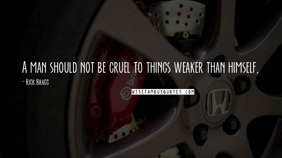 Rick Bragg Quotes: A man should not be cruel to things weaker than himself,