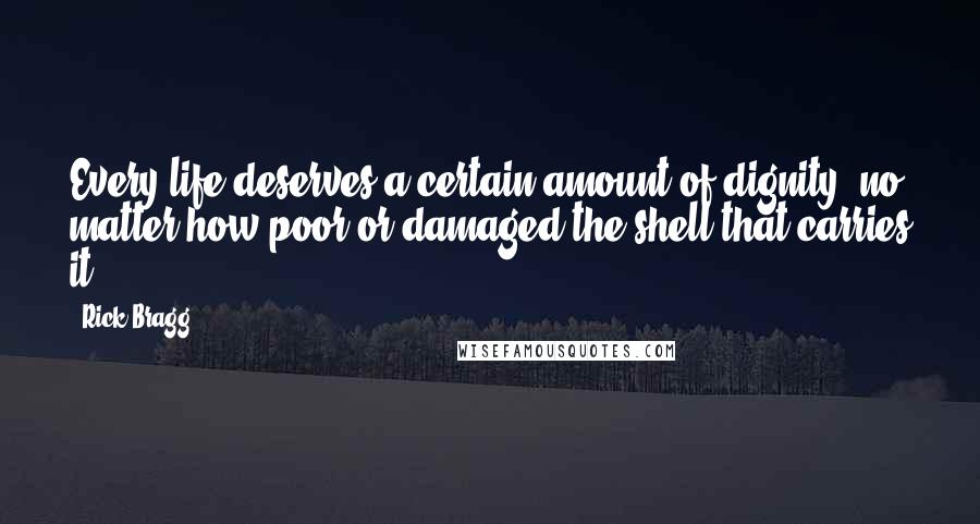 Rick Bragg Quotes: Every life deserves a certain amount of dignity, no matter how poor or damaged the shell that carries it.