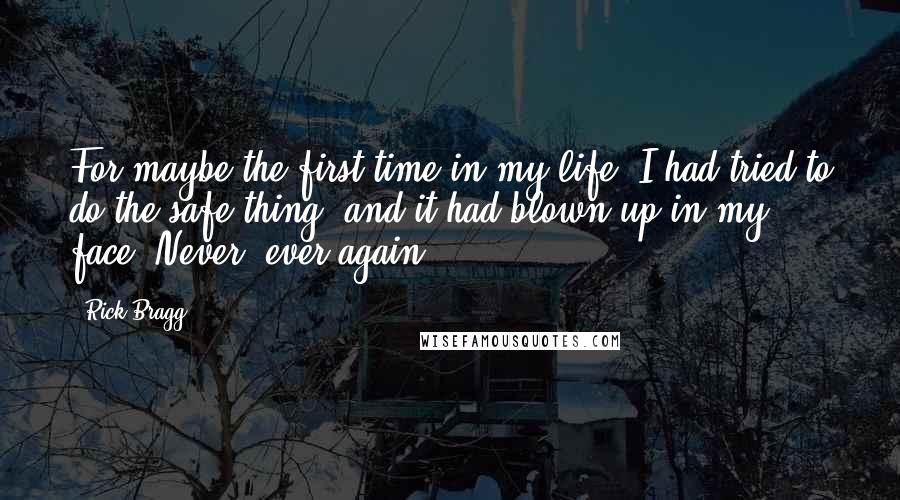 Rick Bragg Quotes: For maybe the first time in my life, I had tried to do the safe thing, and it had blown up in my face. Never, ever again.