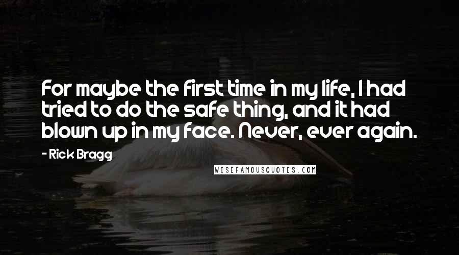 Rick Bragg Quotes: For maybe the first time in my life, I had tried to do the safe thing, and it had blown up in my face. Never, ever again.