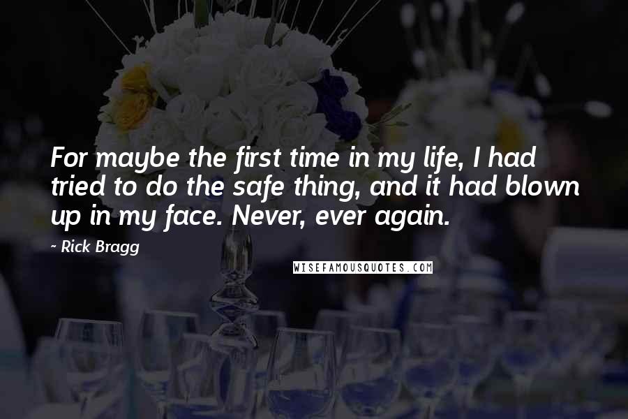 Rick Bragg Quotes: For maybe the first time in my life, I had tried to do the safe thing, and it had blown up in my face. Never, ever again.